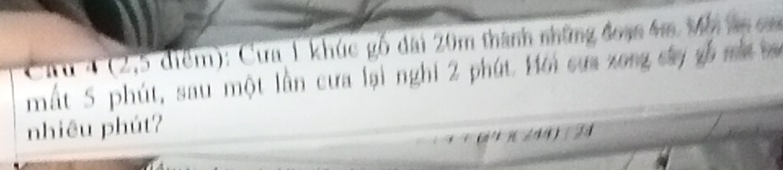 4 (2,5 điểm): Cưa 1 khúc gố đài 20m thành những đoạn 4m Mh ln cm
mất 5 phút, sau một lần cưa lại nghi 2 phút. Hới sựa xong cáy số mắ b 
nhiêu phút?