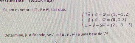 ªquestão: (Valor =0,8)
Sejam os vetores vector u, vector v e vector w , tais que:
beginarrayl vector 2u+vector v-vector w=(1,-1,2) vector u+vector v+vector w=(0,2,3) vector u-vector v-5vector w=(2,-8,-5)endarray.
Determine, justificando, se A= vector u,vector v,vector w é uma base do V^3