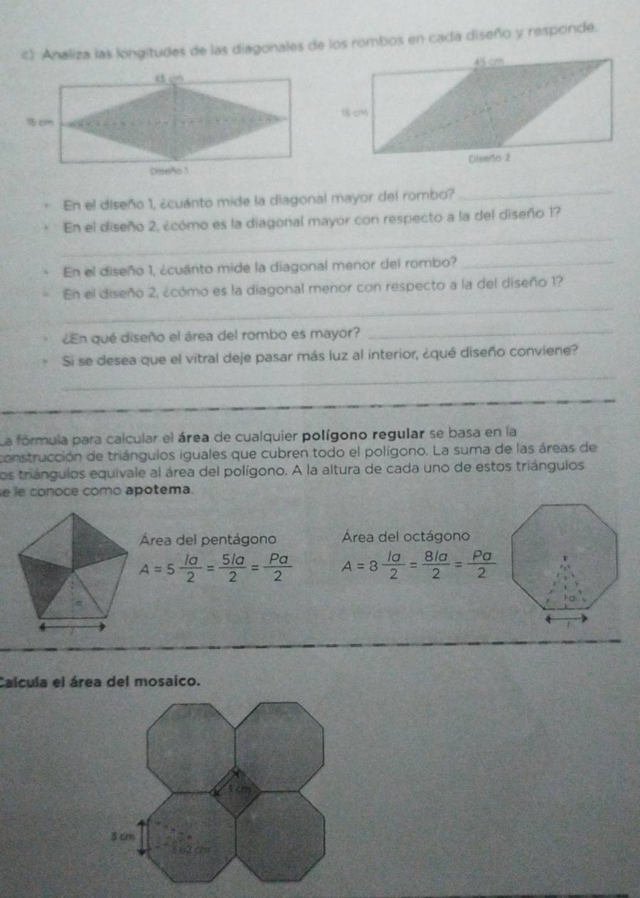 Analiza las longitudes de las diagonales de los rombos en cada diseño y responde. 
En el diseño 1, ¿cuanto mide la diagonal mayor del rombo? 
_ 
_ 
En el diseño 2, ¿cómo es la diagonal mayor con respecto a la del diseño 1? 
En el diseño 1, ¿cuanto mide la diagonal menor del rombo?_ 
_ 
En el diseño 2, ¿cómo es la diagonal menor con respecto a la del diseño 1? 
¿En qué diseño el área del rombo es mayor? 
_ 
Si se desea que el vitral deje pasar más luz al interior, ¿qué diseño conviene? 
_ 
La fórmula para calcular el área de cualquier polígono regular se basa en la 
construcción de triángulos iguales que cubren todo el polígono. La suma de las áreas de 
los triángulos equivale al área del polígono. A la altura de cada uno de estos triángulos 
e le conoce como apotema. 
Área del pentágono Área del octágono
A=5 la/2 = 5la/2 = Pa/2  A=8 la/2 = 8la/2 = Pa/2 
Calcula el área del mosaico.