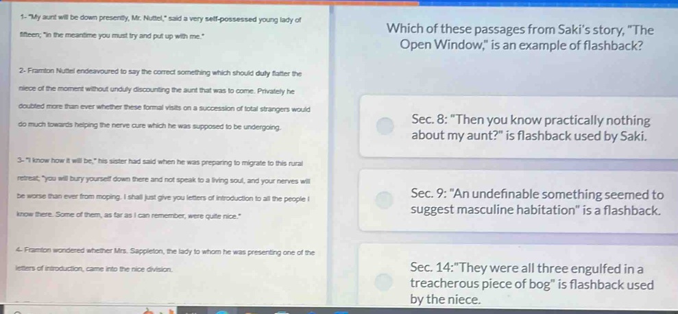 1- "My aunt will be down presently, Mr. Nuttel," said a very self-possessed young lady of
Which of these passages from Saki's story, "The
fifteen; "in the meantime you must try and put up with me."
Open Window," is an example of flashback?
2- Framton Nuttel endeavoured to say the correct something which should dully flatter the
niece of the moment without unduly discounting the aunt that was to come. Privately he
doubted more than ever whether these formal visits on a succession of total strangers would
Sec. 8: "Then you know practically nothing
do much towards helping the nerve cure which he was supposed to be undergoing.
about my aunt?" is flashback used by Saki.
3-"I know how it will be," his sister had said when he was preparing to migrate to this rural
retreat; "you will bury yourself down there and not speak to a living soul, and your nerves will
be worse than ever from moping. I shall just give you letters of introduction to all the people I
Sec. 9: "An undefinable something seemed to
know there. Some of them, as far as I can remember, were quite nice." suggest masculine habitation" is a flashback.
4- Framton wondered whether Mrs. Sappleton, the lady to whom he was presenting one of the
letters of introduction, came into the nice division. Sec. 14:"They were all three engulfed in a
treacherous piece of bog" is flashback used
by the niece.