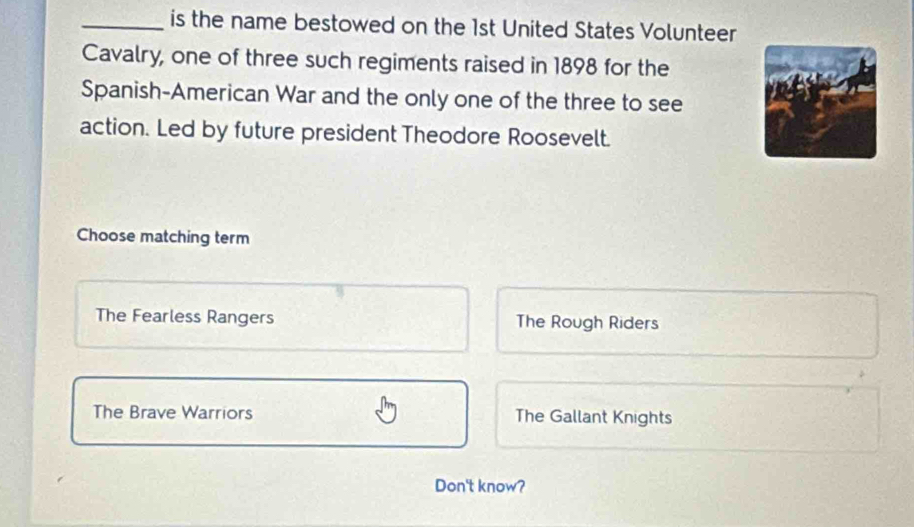 is the name bestowed on the 1st United States Volunteer
Cavalry, one of three such regiments raised in 1898 for the
Spanish-American War and the only one of the three to see
action. Led by future president Theodore Roosevelt.
Choose matching term
The Fearless Rangers The Rough Riders
The Brave Warriors The Gallant Knights
Don't know?