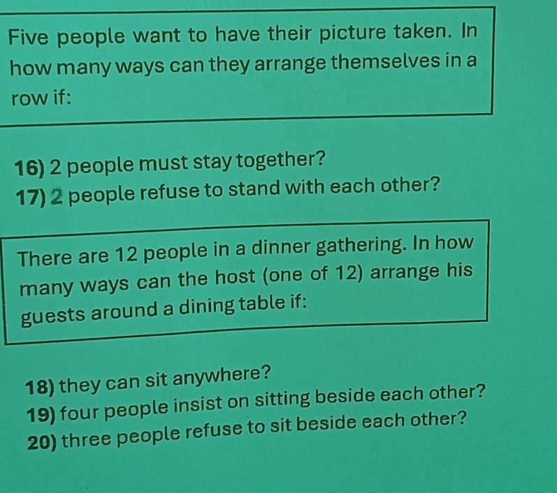 Five people want to have their picture taken. In 
how many ways can they arrange themselves in a 
row if: 
16) 2 people must stay together? 
17) 2 people refuse to stand with each other? 
There are 12 people in a dinner gathering. In how 
many ways can the host (one of 12) arrange his 
guests around a dining table if: 
18) they can sit anywhere? 
19) four people insist on sitting beside each other? 
20) three people refuse to sit beside each other?