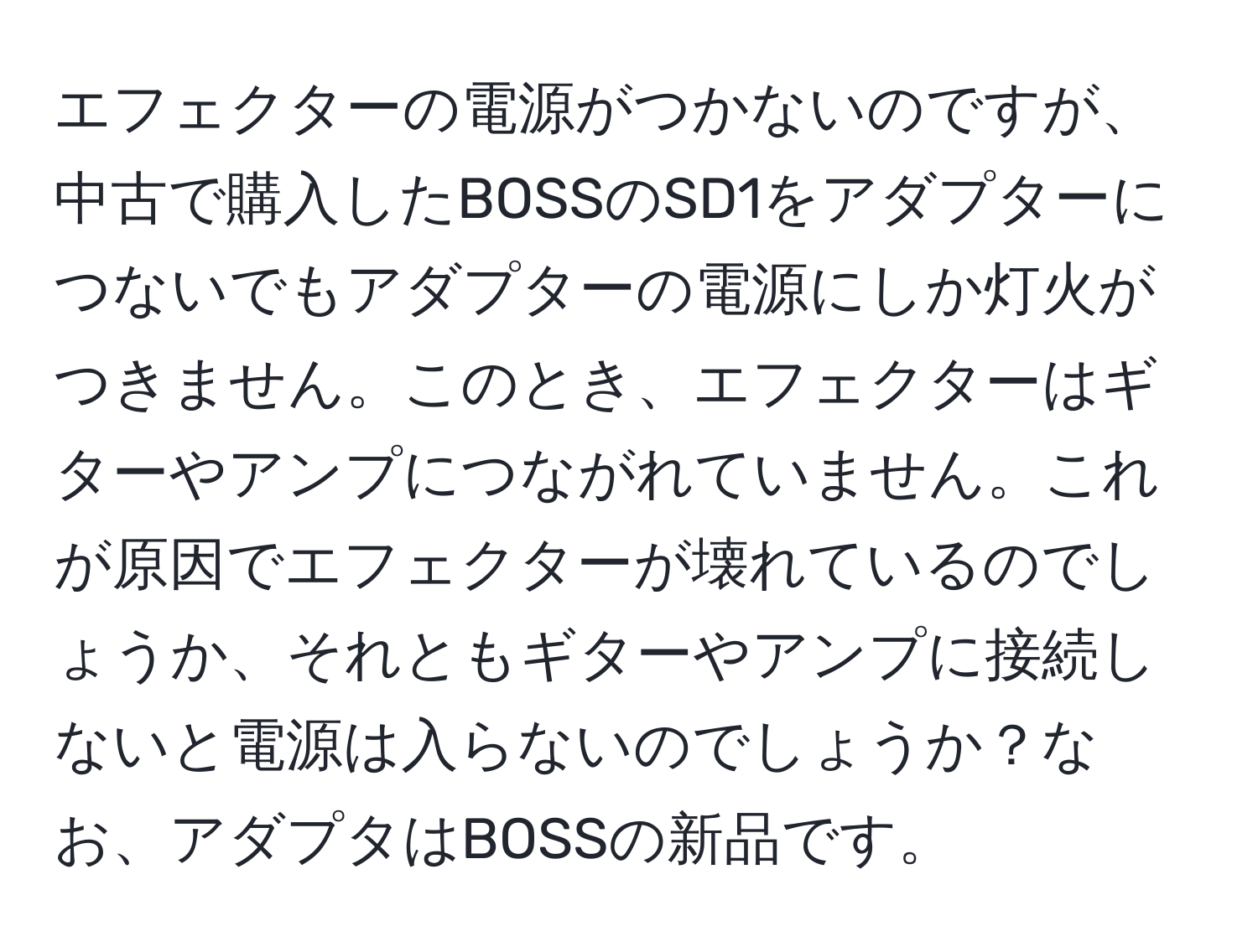 エフェクターの電源がつかないのですが、中古で購入したBOSSのSD1をアダプターにつないでもアダプターの電源にしか灯火がつきません。このとき、エフェクターはギターやアンプにつながれていません。これが原因でエフェクターが壊れているのでしょうか、それともギターやアンプに接続しないと電源は入らないのでしょうか？なお、アダプタはBOSSの新品です。