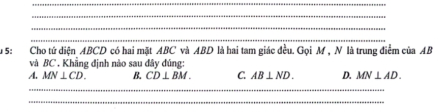 5: Cho tứ diện ABCD có hai mặt ABC và ABD là hai tam giác đều. Gọi M , N là trung điểm của AB
và BC. Khẳng định nào sau dây đúng:
A. MN⊥ CD. B. CD⊥ BM. C. AB⊥ ND. D. MN⊥ AD. 
_
_