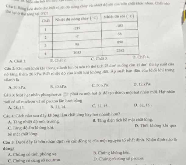 Mỗi câu hội thi sinh tỉ
Cầu 1: Bảng bên dưới cho biết nhiệt độ nóng chảy và nhiệt độ sôi của bốn chất khác nhau. Chất nào
tồn tại ở thế ló
A. Chất 1.4.
Cầu 2: Khi một khối khí trong xilanh kín bị nén từ thể tích 25dm^3 xuống còn 15dm^3 thì áp suất của
nó tăng thêm 20 kPa. Biết nhiệt độ của khối khí không đối. Áp suất ban đầu của khối khí trong
xilanh là
A. 30 kPa B. 40 kPa. C. 50 kPa. D. 12 kPa.
Câu 3: Một hạt nhân phosphorus  32/1P P phát ra một hạt beta^- để tạo thành một hạt nhân mới. Hạt nhân
mới có số nucleon và số proton lần lượt bằng
A. 28, 13. B. 31, 14. C. 32, 15. D. 32, 16. .
Câu 4: Cách nào sau đây không làm chất lỏng bay hơi nhanh hơn?
A. Tăng nhiệt độ môi trường. B. Tăng diện tích bề mặt chất lỏng.
C. Tăng độ ẩm không khí. D. Thối không khí qua
bề mặt chất lỏng.
Câu 5: Dưới đây là bốn nhận định về các đồng vị của một nguyên tố nhất định. Nhận định nào là
dúng?
A. Chúng có tính phóng xạ. B. Chúng không bền.
C. Chúng có cùng số neutron. D. Chúng có cùng số proton.