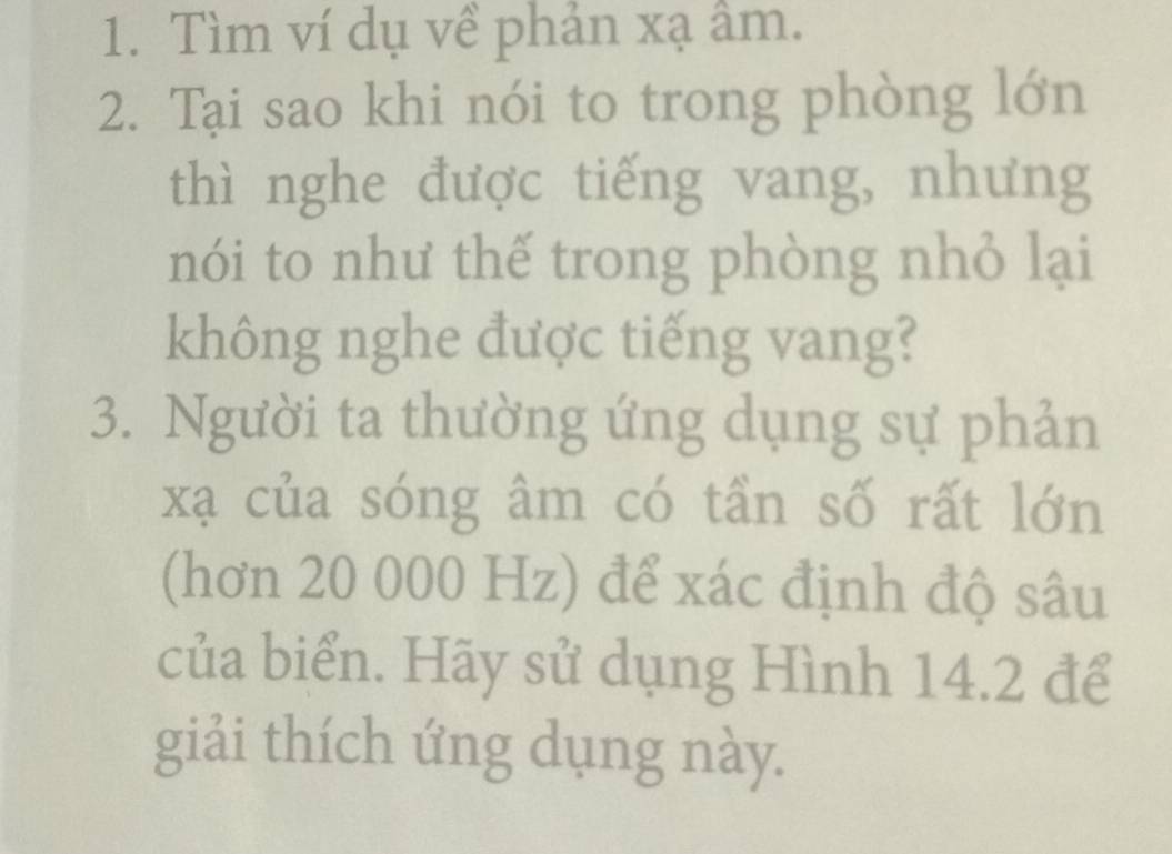 Tìm ví dụ về phản xạ âm. 
2. Tại sao khi nói to trong phòng lớn 
thì nghe được tiếng vang, nhưng 
nói to như thế trong phòng nhỏ lại 
không nghe được tiếng vang? 
3. Người ta thường ứng dụng sự phản
xạ của sóng âm có tần số rất lớn 
(hơn 20 000 Hz) để xác định độ sâu 
của biển. Hãy sử dụng Hình 14.2 để 
giải thích ứng dụng này.