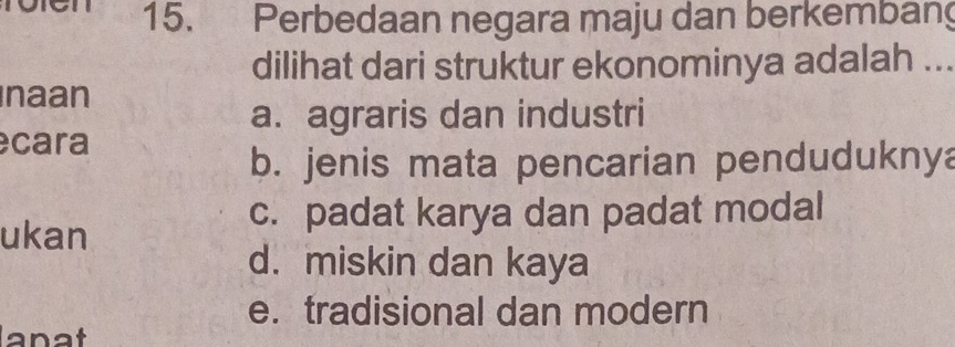 Perbedaan negara maju dan berkembang
dilihat dari struktur ekonominya adalah ...
naan
a. agraris dan industri
cara
b. jenis mata pencarian pendudukny
ukan
c. padat karya dan padat modal
d. miskin dan kaya
e. tradisional dan modern
anat