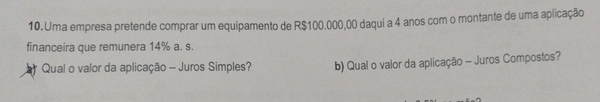 Uma empresa pretende comprar um equipamento de R$100.000,00 daqui a 4 anos com o montante de uma aplicação 
financeira que remunera 14% a. s. 
Qual o valor da aplicação - Juros Simples? 
b) Qual o valor da aplicação - Juros Compostos?