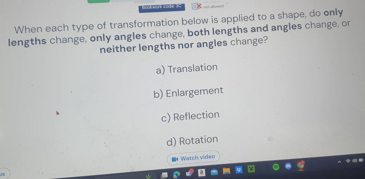 Bookwork code: 3C not allowed
When each type of transformation below is applied to a shape, do only
lengths change, only angles change, both lengths and angles change, or
neither lengths nor angles change?
a) Translation
b) Enlargement
c) Reflection
d) Rotation
Watch video
IS