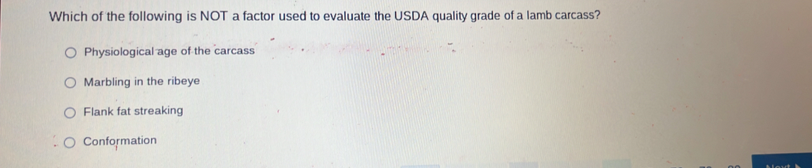 Which of the following is NOT a factor used to evaluate the USDA quality grade of a lamb carcass?
Physiological age of the carcass
Marbling in the ribeye
Flank fat streaking
Conformation