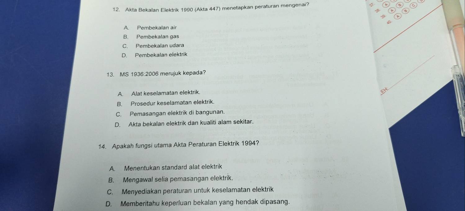 Akta Bekalan Elektrik 1990 (Akta 447) menetapkan peraturan mengenai?
31
3
A. Pembekalan air
B. Pembekalan gas
C. Pembekalan udara
D. Pembekalan elektrik
13. MS 1936:2006 merujuk kepada?
_
A. Alat keselamatan elektrik.
EH:
B. Prosedur keselamatan elektrik.
C. Pemasangan elektrik di bangunan.
D. Akta bekalan elektrik dan kualiti alam sekitar.
14. Apakah fungsi utama Akta Peraturan Elektrik 1994?
A. Menentukan standard alat elektrik
B. Mengawal selia pemasangan elektrik.
C. Menyediakan peraturan untuk keselamatan elektrik
D. Memberitahu keperluan bekalan yang hendak dipasang.