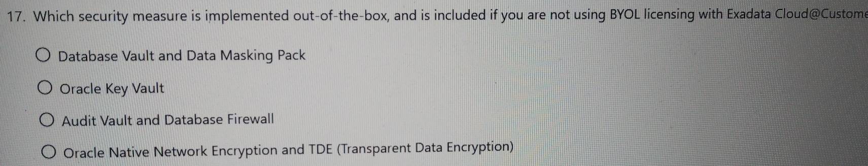 Which security measure is implemented out-of-the-box, and is included if you are not using BYOL licensing with Exadata Cloud@Custome
Database Vault and Data Masking Pack
Oracle Key Vault
Audit Vault and Database Firewall
Oracle Native Network Encryption and TDE (Transparent Data Encryption)