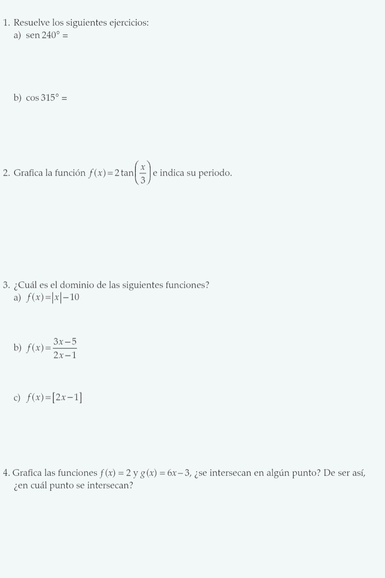 Resuelve los siguientes ejercicios: 
a) sen240°
b) cos 315°=
2. Grafica la función f(x)=2tan ( x/3 ) e indica su periodo. 
3. ¿Cuál es el dominio de las siguientes funciones? 
a) f(x)=|x|-10
b) f(x)= (3x-5)/2x-1 
c) f(x)=[2x-1]
4. Grafica las funciones f(x)=2 y g(x)=6x-3 , ¿se intersecan en algún punto? De ser así, 
¿en cuál punto se intersecan?