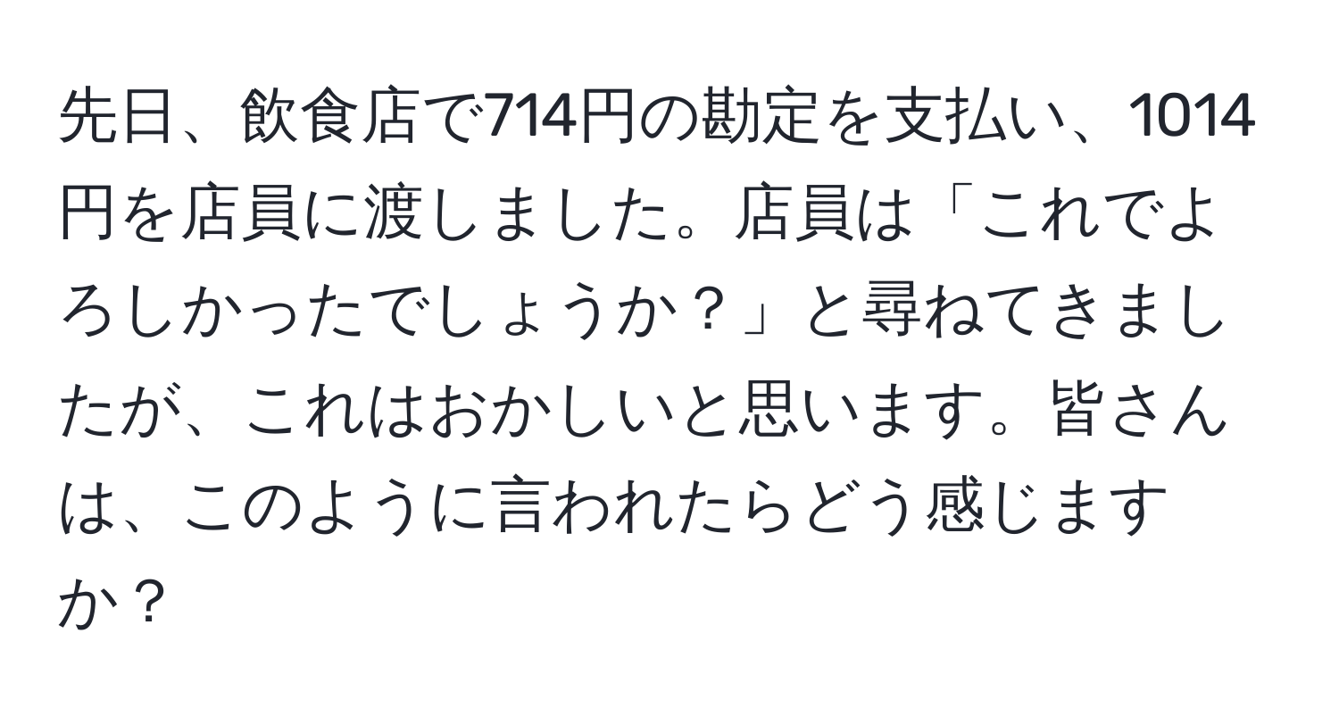 先日、飲食店で714円の勘定を支払い、1014円を店員に渡しました。店員は「これでよろしかったでしょうか？」と尋ねてきましたが、これはおかしいと思います。皆さんは、このように言われたらどう感じますか？