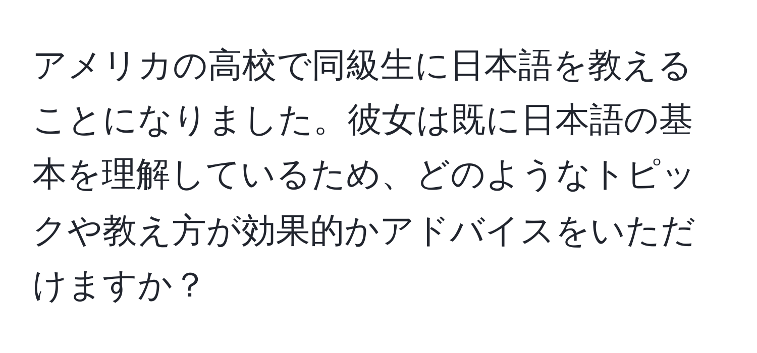 アメリカの高校で同級生に日本語を教えることになりました。彼女は既に日本語の基本を理解しているため、どのようなトピックや教え方が効果的かアドバイスをいただけますか？