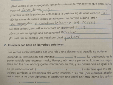 ¿Qué verbos, al ser conjugados, toman las mismas terminaciones que amar, teme 
y partir? 
_ 
¿Cambia la raíz (la parte que antecede a la desinencia) de esos verbos?_ 
¿En las raíces de cuáles verbos se agregan o se cambia alguna letra?_ 
_ 
De esos verbos: ¿en cuál se incorpora un diptongo?_ 
¿En cuál raíz se agrega una consonante?_ 
¿En cuál raíz se cambia una vocal por otra?_ 
2. Completa con base en los verbos anteriores. 
Los verbos están formados por una raíz y una desinencia: aquella se obtiene 
quitando la terminación del infinitivo: __e _La desinencía es la 
parte variable que expresa modo, tiempo, número y persona. Los verbos regu- 
lares son los que, al conjugarse, mantienen su raíz, y su desinencia es igual a la 
de los verbos modelo (_ _y _), mientras que los irre- 
gulares cambian la desinencia del verbo modelo o su raíz (por ejemplo, añaden 
una consonante o un diptongo, o sustituyen una vocal por otra, como los verbos 
_ 
__y