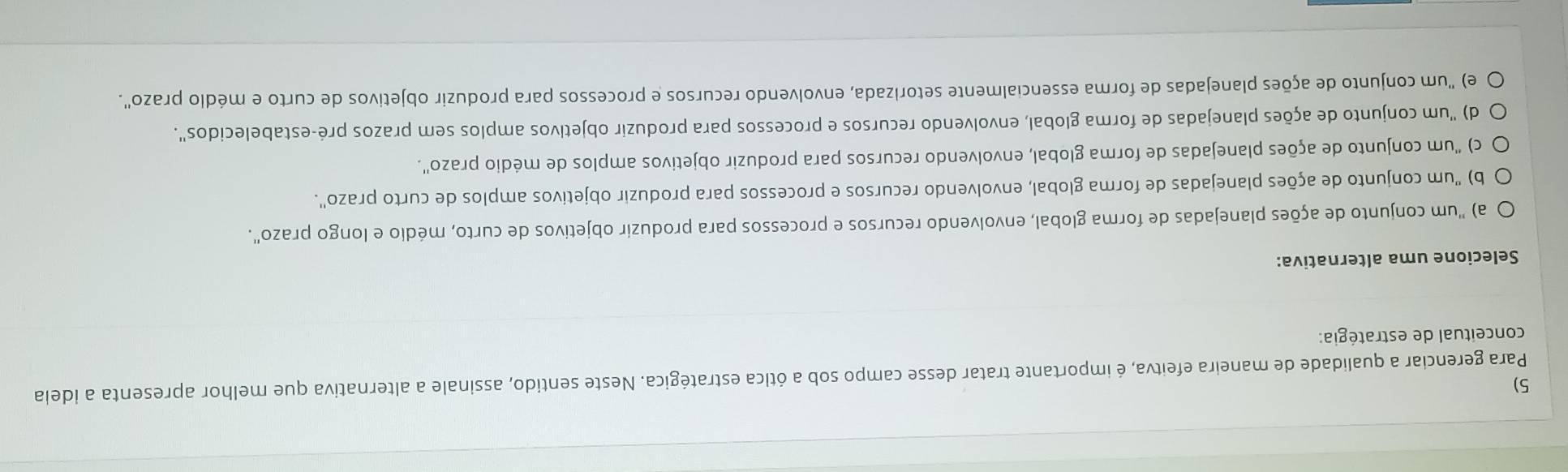 Para gerenciar a qualidade de maneira efeitva, é importante tratar desse campo sob a ótica estratégica. Neste sentido, assinale a alternativa que melhor apresenta a ideia
conceitual de estratégia:
Selecione uma alternativa:
a) "um conjunto de ações planejadas de forma global, envolvendo recursos e processos para produzir objetivos de curto, médio e longo prazo".
b) "um conjunto de ações planejadas de forma global, envolvendo recursos e processos para produzir objetivos amplos de curto prazo".
c) "um conjunto de ações planejadas de forma global, envolvendo recursos para produzir objetivos amplos de médio prazo'.
d) "um conjunto de ações planejadas de forma global, envolvendo recursos e processos para produzir objetivos amplos sem prazos pré-estabelecidos".
e) "um conjunto de ações planejadas de forma essencialmente setorizada, envolvendo recursos e processos para produzir objetivos de curto e médio prazo".