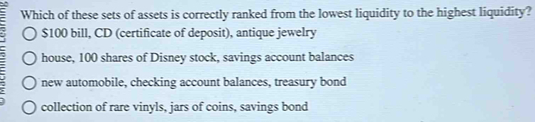 Which of these sets of assets is correctly ranked from the lowest liquidity to the highest liquidity?
$100 bill, CD (certificate of deposit), antique jewelry
house, 100 shares of Disney stock, savings account balances
new automobile, checking account balances, treasury bond
collection of rare vinyls, jars of coins, savings bond