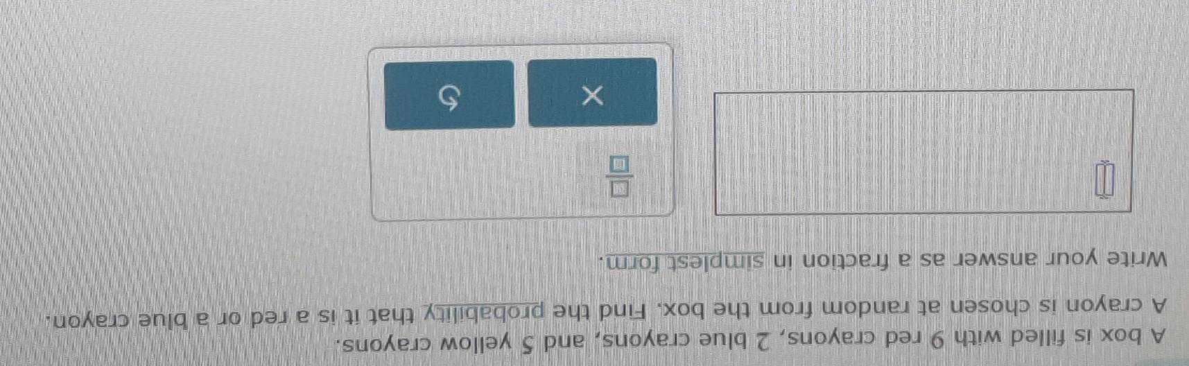 A box is filled with 9 red crayons, 2 blue crayons, and 5 yellow crayons. 
A crayon is chosen at random from the box. Find the probability that it is a red or a blue crayon. 
Write your answer as a fraction in simplest form.
 □ /□  
×