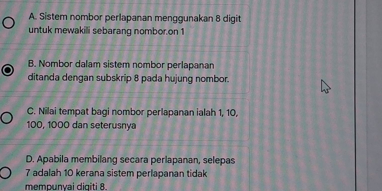 A. Sistem nombor perlapanan menggunakan 8 digit
untuk mewakili sebarang nombor.on 1
B. Nombor dalam sistem nombor perlapanan
ditanda dengan subskrip 8 pada hujung nombor.
C. Nilai tempat bagi nombor perlapanan ialah 1, 10,
100, 1000 dan seterusnya
D. Apabila membilang secara perlapanan, selepas
7 adalah 10 kerana sistem perlapanan tidak
mempunyai digiti 8.