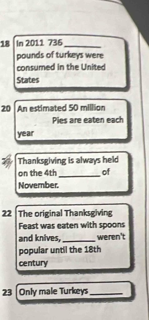 In 2011 736_ 
pounds of turkeys were 
consumed in the United 
States
20 An estimated 50 million
Pies are eaten each
year
Thanksgiving is always held 
on the 4th _of 
November. 
22 |The original Thanksgiving 
Feast was eaten with spoons 
and knives, _weren't 
popular until the 18th
century 
23 |Only male Turkeys_