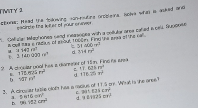 TIVITY 2
ctions: Read the following non-routine problems. Solve what is asked and
encircle the letter of your answer.
1. Cellular telephones send messages with a cellular area called a cell. Suppose
a cell has a radius of about 1000m. Find the area of the cell.
8. 3140m^2 31400m^2
b. 3140000m^2 d. 314m^2
2. A circular pool has a diameter of 15m. Find its area.
a. 176.625m^2 c. 17.625m^2
b. 167m^2 d. 176.25m^2
3. A circular table cloth has a radius of 17.5 cm. What is the area?
a. 9616cm^2 C. 961.625cm^2
b. 96.162cm^2 d. 9.61625cm^2