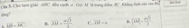 Câu 5, Cho tam giác ABC đều cạnh a. Gọi M là trung điểm BC. Khẳng định nào sau đây Ghi Chú!
đúng?
A. vector MB=vector MC. B. overline AM= asqrt(3)/2  C. overline AM=a. D. |overline AM|= asqrt(3)/2 .