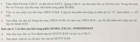 Thực hiện Format ổ đĩa E: và đặt tên là DATA. Trong ổ đĩa E: tạo thư mục Ho-va-Ten thí sinh. Trong thư mục 
Ho-va-Ten tạo cây thư mục như hình trong phần WORD. 
2. Tim và sao chép vào thư mục MIEN NAM: 3 tập tin mà phần mở rộng có chứa ký tự “ X ”, kích thước
KB. 
3. Sao chép các tập tin trong thư mục MIEN NAM vào thư mục MIEN BAC, sau đó đổi phần mở rộng của các 
tập tin thành DAT. 
Hai câu 4, 5 sẽ làm sau khi xong phần WORD; EXCEL; POWERPOINT. 
4. Nén thư mục Ho-va-Ten thành tập tin NENTT.RAR và lưu vào ổ đĩa E: 
5. Đặt thuộc tính ân và chi đọc cho tập tin NENTT.RAR