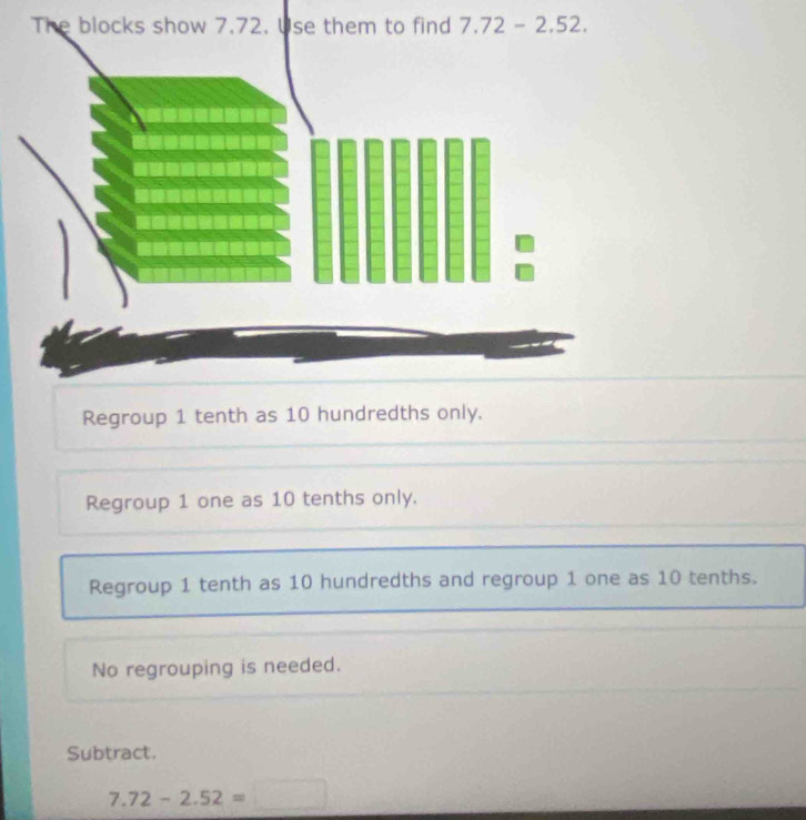 Regroup 1 tenth as 10 hundredths only.
Regroup 1 one as 10 tenths only.
Regroup 1 tenth as 10 hundredths and regroup 1 one as 10 tenths.
No regrouping is needed.
Subtract.
7.72-2.52=□