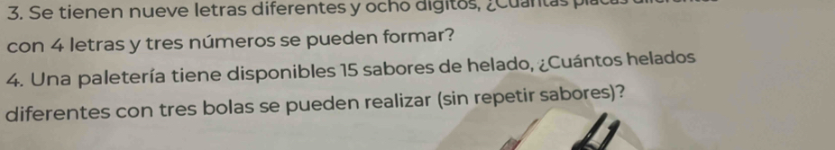 Se tienen nueve letras diferentes y ocho digitos, ¿Cuantas pla 
con 4 letras y tres números se pueden formar? 
4. Una paletería tiene disponibles 15 sabores de helado, ¿Cuántos helados 
diferentes con tres bolas se pueden realizar (sin repetir sabores)?