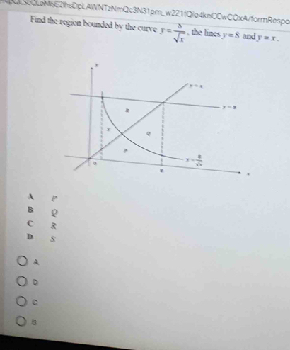 LScQLoM6E2IhsDpLAWNTzNmQc3N31pm_w2Z1fQio4knCCwCOxA/formRespo
Find the region bounded by the curve y= 8/sqrt(x)  , the lines y=8 and y=x.
A P
B Q
C R
D s
A
D
C
B