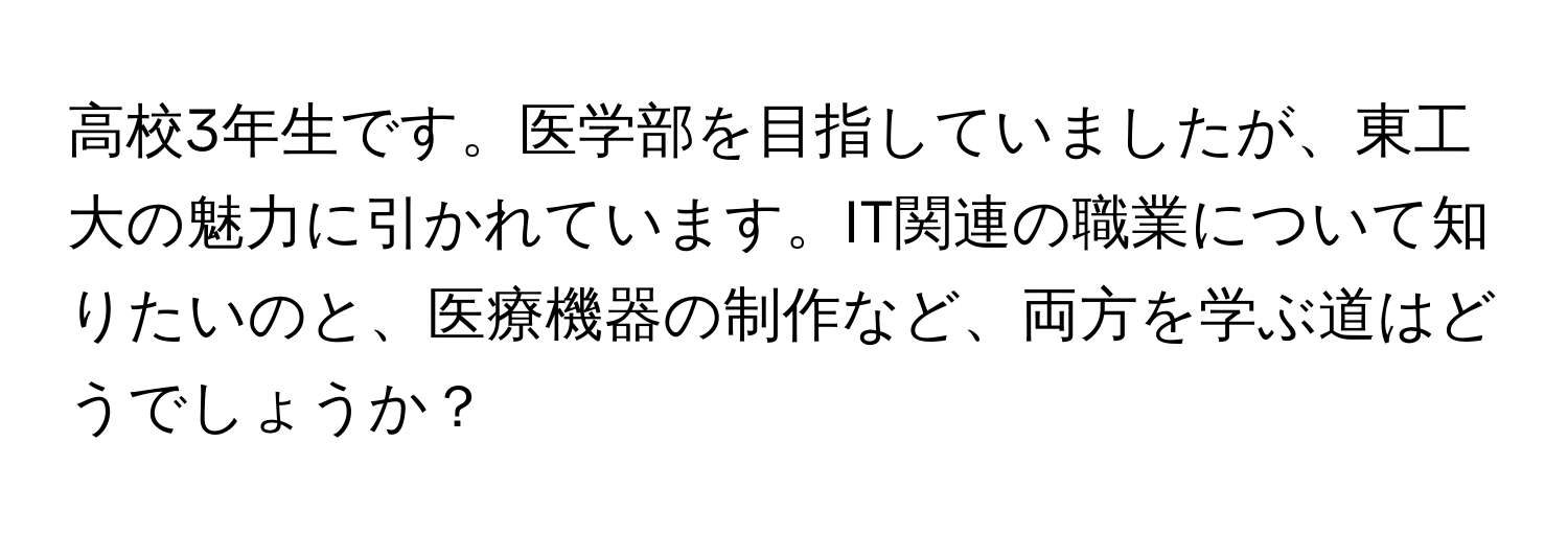 高校3年生です。医学部を目指していましたが、東工大の魅力に引かれています。IT関連の職業について知りたいのと、医療機器の制作など、両方を学ぶ道はどうでしょうか？