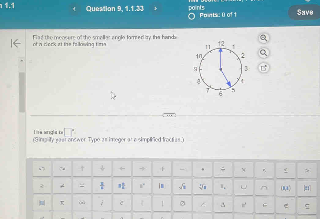 1.1 
Question 9, 1.1.33 points 
Points: 0 of 1 Save 
Find the measure of the smaller angle formed by the hands 
of a clock at the following time. 
The angle is □°
(Simplify your answer. Type an integer or a simplified fraction.) 
C 
+ 。 ÷ < < > 
≠ =  □ /□   □  □ /□   B° |□ | sqrt(□ ) sqrt[3](□ ) n. U ∩ (1,1) [:1] 
|::| π ∞ i e | 0 
^ □ ' ∈ ∉ ς