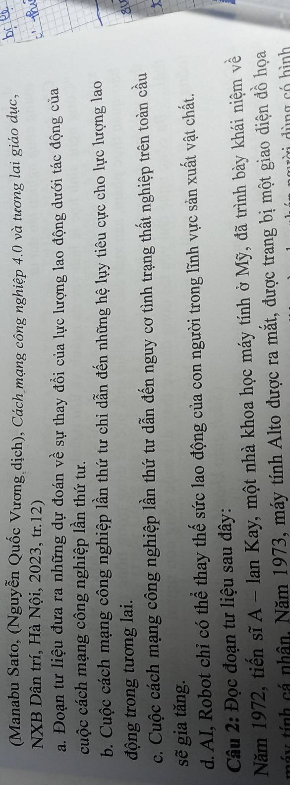(Manabu Sato, (Nguyễn Quốc Vương dịch), Cách mạng công nghiệp 4.0 và tương lai giáo dục, 
NXB Dân trí, Hà Nội, 2023, tr. 12) 
a. Đoạn tư liệu đưa ra những dự đoán về sự thay đồi của lực lượng lao động dưới tác động của 
cuộc cách mạng công nghiệp lần thứ tư. 
b. Cuộc cách mạng công nghiệp lần thứ tư chỉ dẫn đến những hệ lụy tiêu cực cho lực lượng lao 
động trong tương lai. 
c. Cuộc cách mạng công nghiệp lần thứ tư dẫn đến nguy cơ tình trạng thất nghiệp trên toàn cầu 
sẽ gia tăng. 
d. AI, Robot chỉ có thể thay thế sức lao động của con người trong lĩnh vực sản xuất vật chất. 
Câu 2: Đọc đoạn tư liệu sau đây: 
Năm 1972, tiến sĩ A - lan Kay, một nhà khoa học máy tính ở Mỹ, đã trình bày khái niệm về 
máy tính cá nhân, Năm 1973, máy tính Alto được ra mắt, được trang bị một giao diện đồ họa 
d àìng có hình