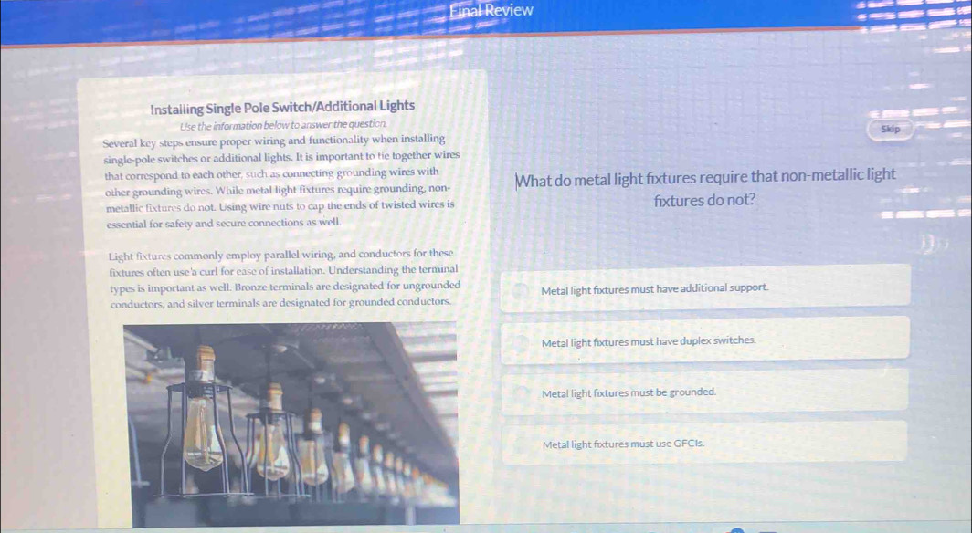 Final Review 
Instailing Single Pole Switch/Additional Lights 
Use the information below to answer the question. Skip 
Several key steps ensure proper wiring and functionality when installing 
single-pole switches or additional lights. It is important to tie together wires 
that correspond to each other, such as connecting grounding wires with 
other grounding wires. While metal light fixtures require grounding, non- What do metal light fixtures require that non-metallic light 
metallic fixtures do not. Using wire nuts to cap the ends of twisted wires is fxtures do not? 
essential for safety and secure connections as well. 
Light fixtures commonly employ parallel wiring, and conductors for these 
fixtures often use 'a curl for ease of installation. Understanding the terminal 
types is important as well. Bronze terminals are designated for ungrounded 
conductors, and silver terminals are designated for grounded conductors. Metal light fixtures must have additional support. 
Metal light fixtures must have duplex switches. 
Metal light fixtures must be grounded. 
Metal light fixtures must use GFCIs.