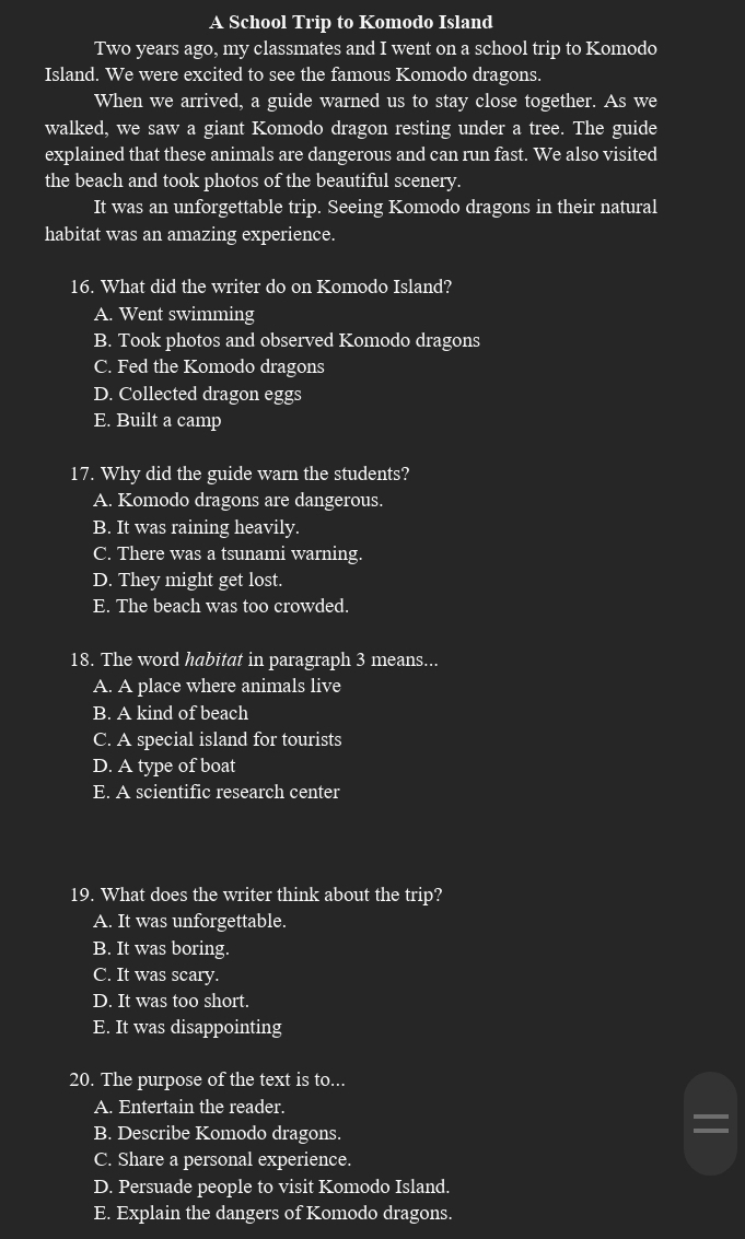 A School Trip to Komodo Island
Two years ago, my classmates and I went on a school trip to Komodo
Island. We were excited to see the famous Komodo dragons.
When we arrived, a guide warned us to stay close together. As we
walked, we saw a giant Komodo dragon resting under a tree. The guide
explained that these animals are dangerous and can run fast. We also visited
the beach and took photos of the beautiful scenery.
It was an unforgettable trip. Seeing Komodo dragons in their natural
habitat was an amazing experience.
16. What did the writer do on Komodo Island?
A. Went swimming
B. Took photos and observed Komodo dragons
C. Fed the Komodo dragons
D. Collected dragon eggs
E. Built a camp
17. Why did the guide warn the students?
A. Komodo dragons are dangerous.
B. It was raining heavily.
C. There was a tsunami warning.
D. They might get lost.
E. The beach was too crowded.
18. The word habitat in paragraph 3 means...
A. A place where animals live
B. A kind of beach
C. A special island for tourists
D. A type of boat
E. A scientific research center
19. What does the writer think about the trip?
A. It was unforgettable.
B. It was boring.
C. It was scary.
D. It was too short.
E. It was disappointing
20. The purpose of the text is to...
A. Entertain the reader.
B. Describe Komodo dragons.
C. Share a personal experience.
D. Persuade people to visit Komodo Island.
E. Explain the dangers of Komodo dragons.