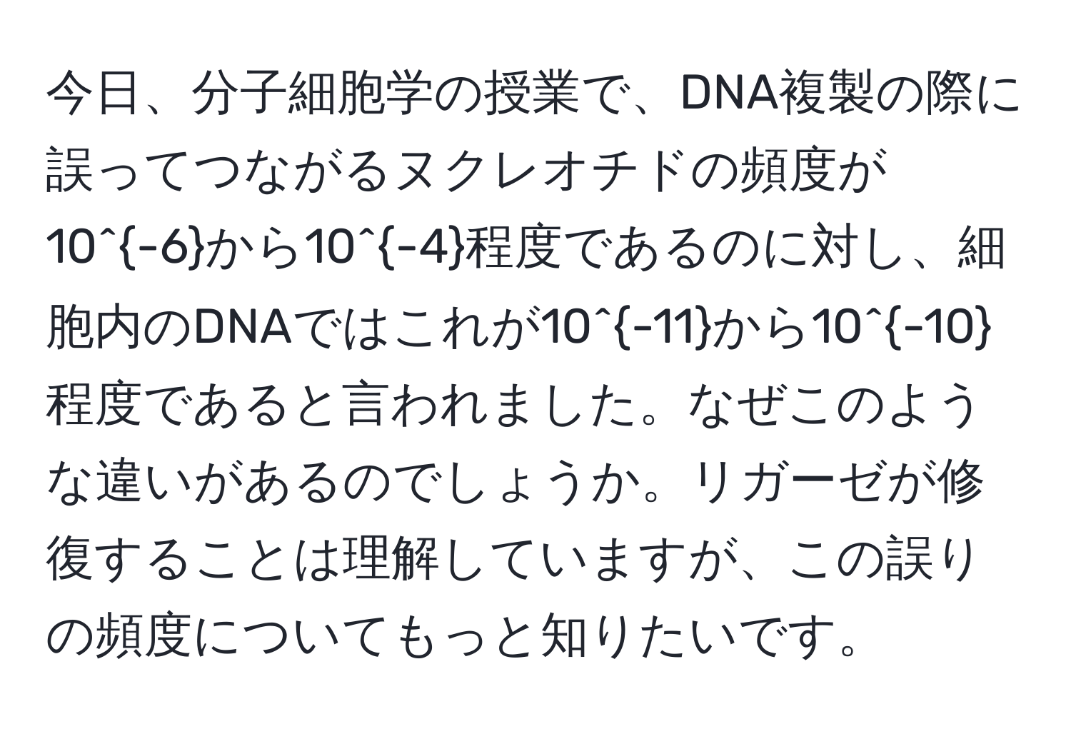 今日、分子細胞学の授業で、DNA複製の際に誤ってつながるヌクレオチドの頻度が10^(-6)から10^(-4)程度であるのに対し、細胞内のDNAではこれが10^(-11)から10^(-10)程度であると言われました。なぜこのような違いがあるのでしょうか。リガーゼが修復することは理解していますが、この誤りの頻度についてもっと知りたいです。