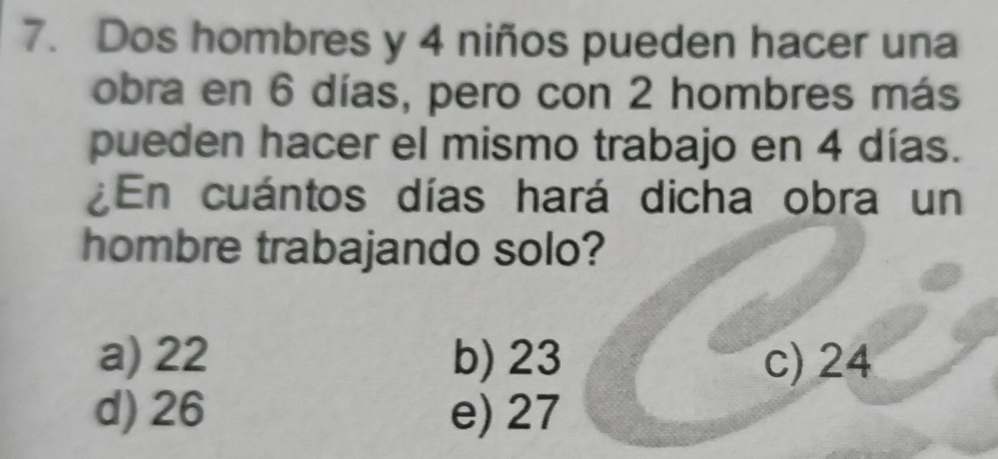 Dos hombres y 4 niños pueden hacer una
obra en 6 días, pero con 2 hombres más
pueden hacer el mismo trabajo en 4 días.
En cuántos días hará dicha obra un
hombre trabajando solo?
a) 22 b) 23 c) 24
d) 26 e) 27