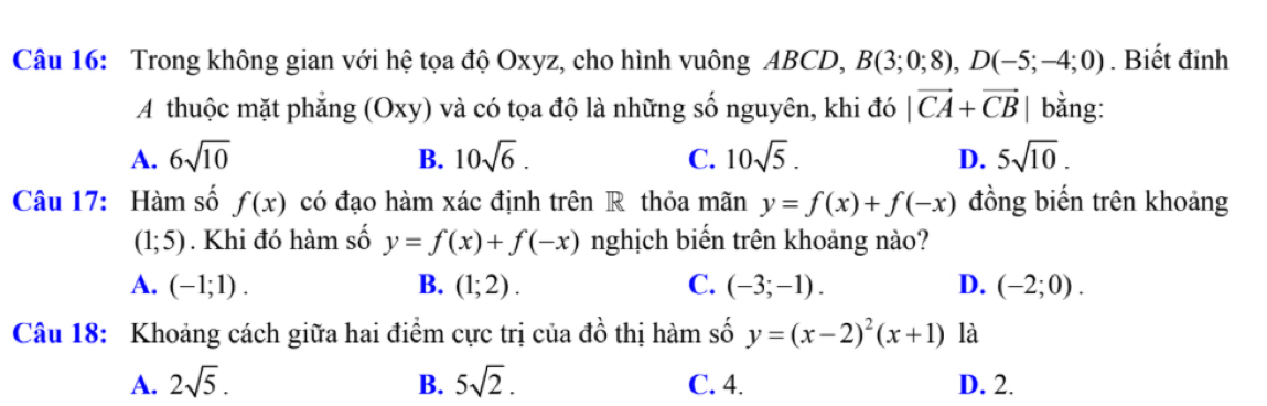 Trong không gian với hệ tọa độ Oxyz, cho hình vuông ABCD, B(3;0;8), D(-5;-4;0). Biết đỉnh
A thuộc mặt phẳng (Oxy) và có tọa độ là những số nguyên, khi đó |vector CA+vector CB bằng:
A. 6sqrt(10) B. 10sqrt(6). C. 10sqrt(5). D. 5sqrt(10). 
Câu 17: Hàm số f(x) có đạo hàm xác định trên R thỏa mãn y=f(x)+f(-x) đồng biến trên khoảng
(1;5). Khi đó hàm số y=f(x)+f(-x) nghịch biển trên khoảng nào?
A. (-1;1). B. (1;2). C. (-3;-1). D. (-2;0). 
Câu 18: Khoảng cách giữa hai điểm cực trị của đồ thị hàm số y=(x-2)^2(x+1) là
A. 2sqrt(5). B. 5sqrt(2). C. 4. D. 2.