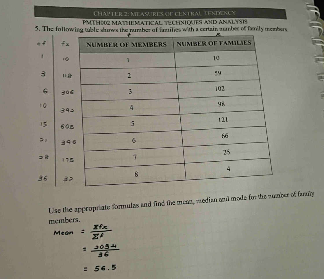 CHAPTER 2: MEASURES OF CENTRAL TENDENCY 
PMTH002 MATHEMATICAL TECHNIQUES AND ANALYSIS 
5. The following table shows the number of families with a certain number of family members. 
Use the appropriate formulas and find the mean, median and mode for the number of family 
members.