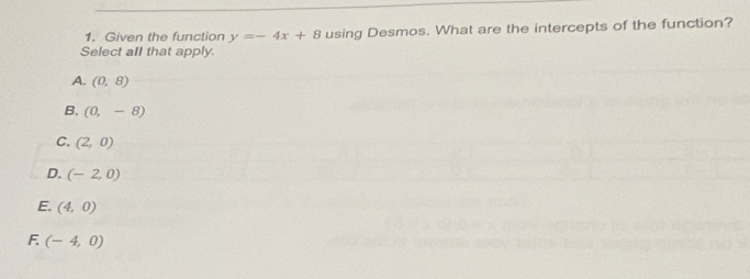 Given the function y=-4x+8 using Desmos. What are the intercepts of the function?
Select all that apply.
A. (0,8)
B. (0,-8)
C. (2,0)
D. (-2,0)
E. (4,0)
F. (-4,0)