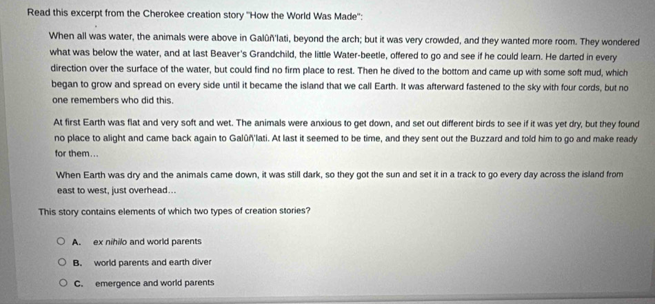 Read this excerpt from the Cherokee creation story ''How the World Was Made'':
When all was water, the animals were above in Galûñ'lati, beyond the arch; but it was very crowded, and they wanted more room. They wondered
what was below the water, and at last Beaver's Grandchild, the little Water-beetle, offered to go and see if he could learn. He darted in every
direction over the surface of the water, but could find no firm place to rest. Then he dived to the bottom and came up with some soft mud, which
began to grow and spread on every side until it became the island that we call Earth. It was afterward fastened to the sky with four cords, but no
one remembers who did this.
At first Earth was flat and very soft and wet. The animals were anxious to get down, and set out different birds to see if it was yet dry, but they found
no place to alight and came back again to Galûñ'lati. At last it seemed to be time, and they sent out the Buzzard and told him to go and make ready
for them...
When Earth was dry and the animals came down, it was still dark, so they got the sun and set it in a track to go every day across the island from
east to west, just overhead...
This story contains elements of which two types of creation stories?
A. ex nihilo and world parents
B. world parents and earth diver
C. emergence and world parents