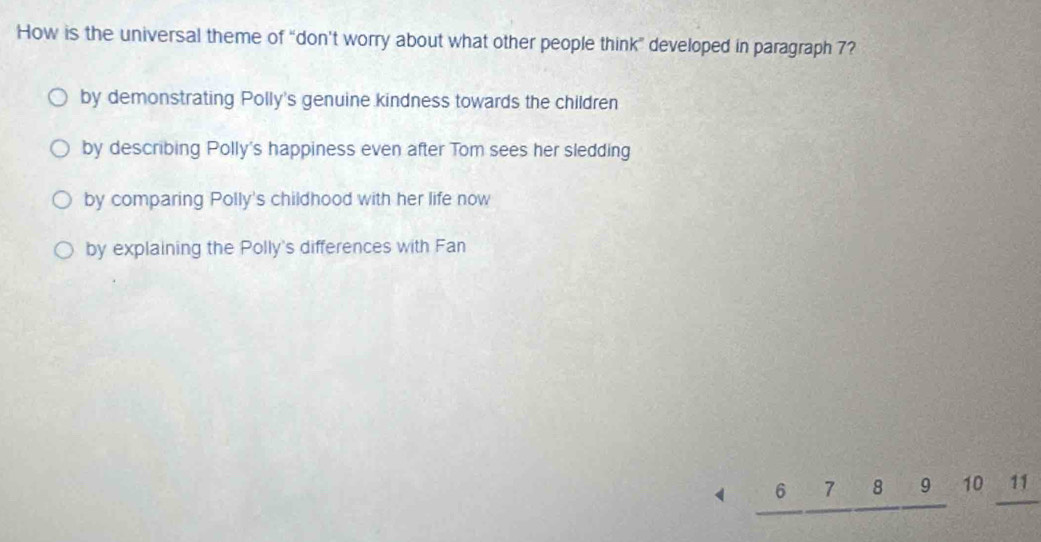 How is the universal theme of “don't worry about what other people think” developed in paragraph 7?
by demonstrating Polly's genuine kindness towards the children
by describing Polly's happiness even after Tom sees her sledding
by comparing Polly's childhood with her life now
by explaining the Polly's differences with Fan
< □  _ 6_ 7_ 8_ 9 10 11