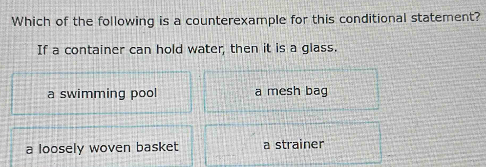 Which of the following is a counterexample for this conditional statement?
If a container can hold water, then it is a glass.
a swimming pool a mesh bag
a loosely woven basket a strainer