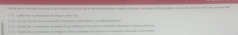 Rachel has an absolute advantage in spot welding and Grace has an absolute advantage in making sandwiches. Assuming that the population consists only of Rachel and Grace, we know that
A. neither has a comparative advantage in either task
B. we can't tell who has a comparative advantage in spot welding or in making sandwiches
C. Rachel has a comparative advantage in spot welding and Grace has a comparative advantage in making sandwiches.
D. Rachel has a comparative advanfage in making sandwiches and Grace has a comparative advantage in spot welding