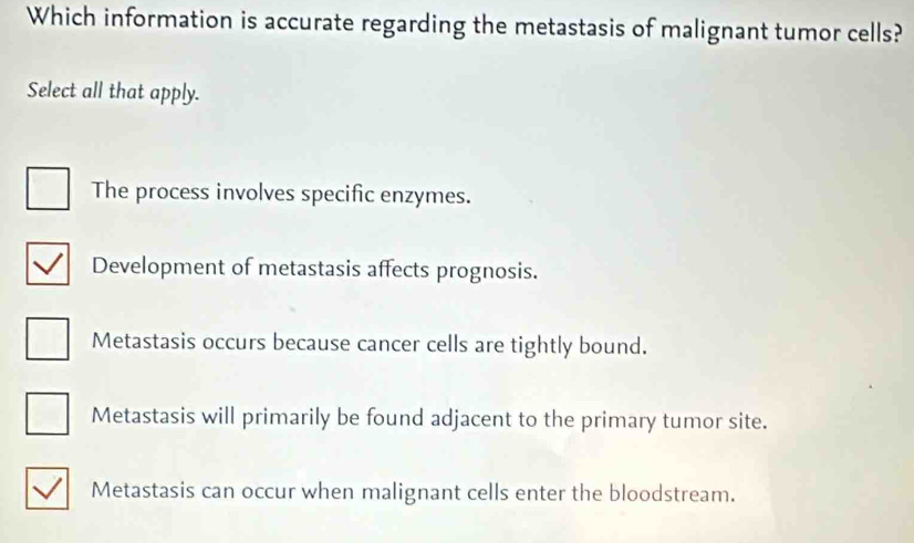 Which information is accurate regarding the metastasis of malignant tumor cells?
Select all that apply.
The process involves specific enzymes.
Development of metastasis affects prognosis.
Metastasis occurs because cancer cells are tightly bound.
Metastasis will primarily be found adjacent to the primary tumor site.
Metastasis can occur when malignant cells enter the bloodstream.