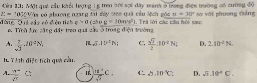 Một quả cầu khối lượng 1g treo bởi sợi dây mánh ở trong điện trường có cường độ
E=1000V/m có phương ngang thì dây treo quả cầu lệch góc alpha =30° so với phương thẳng
đứng. Quả cầu có điện tích q>0 (cho g=10m/s^2). Trả lời các câu hỏi sau:
a. Tính lực căng dây treo quả cầu ở trong điện trường
B. sqrt(3).10^(-2)N; C.
A.  2/sqrt(3) · 10^(-2)N;  sqrt(3)/2 :10^(-2)N; C D. 2.10^(-2)N. 
b. Tính điện tích quả cầu.
A.  (10^(-6))/sqrt(3)  C; B.  (10^(-5))/sqrt(3) C : C. sqrt(3).10^(-5)C D. sqrt(3).10^(-6)C.