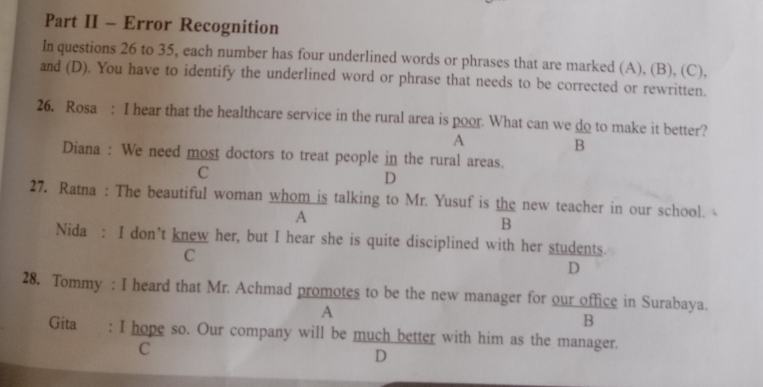 Part II - Error Recognition
In questions 26 to 35, each number has four underlined words or phrases that are marked (A), (B), (C),
and (D). You have to identify the underlined word or phrase that needs to be corrected or rewritten.
26. Rosa : I hear that the healthcare service in the rural area is poor. What can we do to make it better?
A
B
Diana : We need most doctors to treat people in the rural areas.
C
D
27. Ratna : The beautiful woman whom is talking to Mr. Yusuf is the new teacher in our school.
A
B
Nida : I don’t knew her, but I hear she is quite disciplined with her students.
C
D
28. Tommy : I heard that Mr. Achmad promotes to be the new manager for our office in Surabaya.
A
B
Gita : I hope so. Our company will be much better with him as the manager.
C
D