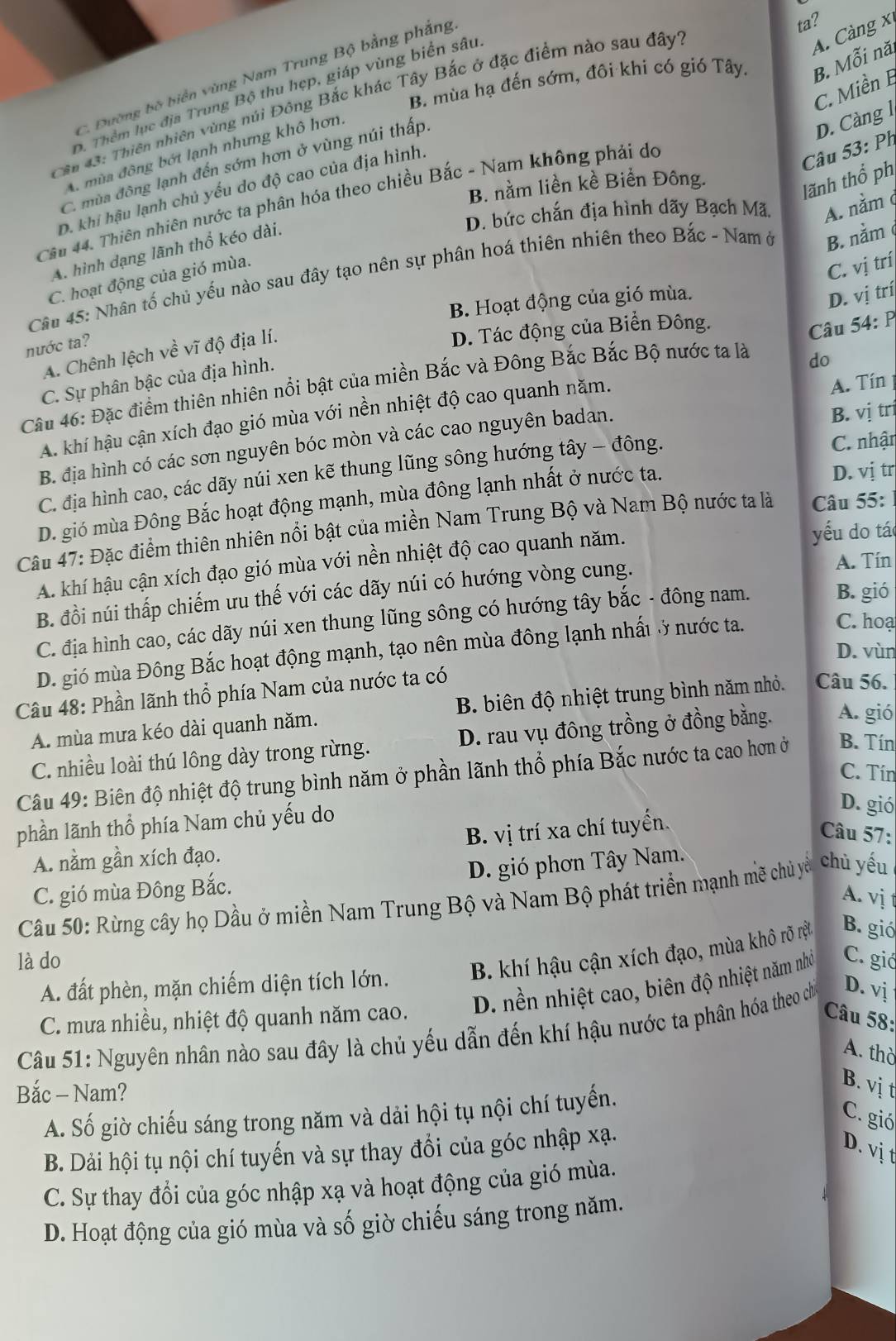 B. mùa hạ đến sớm, đôi khi có gió Tây. B. Mỗi năi
C. Đường bộ biển vùng Nam Trung Bộ bằng phẳng
ta?
B. Thêm lục địa Trung Bộ thu hẹp, giáp vùng biển sâu
Cn 43: Thiên nhiên vùng núi Đông Bắc khác Tây Bắc ở đặc điểm nào sau đây'
A. Càng x
C. Miền B
Câu 44. Thiên nhiên nước ta phân hóa theo chiều Bắc - Nam không phải do
Câầu 53: Ph
A. mùa đông bớt lạnh nhưng khô hơn,
C. mùa đông lạnh đến sớm hơn ở vùng núi thấp.
D. Càng l
B. nằm liền kề Biển Đông.
lãnh thổ phị
D. khi hậu lạnh chủ yếu do độ cao của địa hình,
D. bức chắn địa hình dãy Bạch Mã A. nằm φ
A. hình dạng lãnh thổ kéo dài.
C. vị trí
Câu 45: Nhân tố chủ yếu nào sau đây tạo nên sự phân hoá thiên nhiên theo Bắc - Nam ở B. nằm φ
C. hoạt động của gió mùa.
B. Hoạt động của gió mùa.
D. vị trí
nước ta?
A. Chênh lệch về vĩ độ địa lí.
D. Tác động của Biển Đông.
Câu 54: P
C. Sự phân bậc của địa hình.
Câu 46: Đặc điểm thiên nhiên nổi bật của miền Bắc và Đông Bắc Bắc Bộ nước ta là
do
A. khí hậu cận xích đạo gió mùa với nền nhiệt độ cao quanh năm.
A. Tín
B. địa hình có các sơn nguyên bóc mòn và các cao nguyên badan.
B. vị trị
C. địa hình cao, các dãy núi xen kẽ thung lũng sông hướng tây - đông.  C. nhận
D. gió mùa Đông Bắc hoạt động mạnh, mùa đông lạnh nhất ở nước ta. D. vị tr
Câu 47: Đặc điểm thiên nhiên nổi bật của miền Nam Trung Bộ và Nam Bộ nước ta là  Câu 55:
A. khí hậu cận xích đạo gió mùa với nền nhiệt độ cao quanh năm. yếu do tá
B. đồi núi thấp chiếm ưu thế với các dãy núi có hướng vòng cung.
A. Tín
C. địa hình cao, các dãy núi xen thung lũng sông có hướng tây bắc - đông nam. B. gió
D. gió mùa Đông Bắc hoạt động mạnh, tạo nên mùa đông lạnh nhất ở nước ta.
C. hoạ
D. vùn
Câu 48: Phần lãnh thổ phía Nam của nước ta có
A. mùa mưa kéo dài quanh năm. B. biên độ nhiệt trung bình năm nhỏ. Câu 56.
C. nhiều loài thú lông dày trong rừng. D. rau vụ đông trồng ở đồng bằng. A. gió
C. Tín
Câu 49: Biên độ nhiệt độ trung bình năm ở phần lãnh thổ phía Bắc nước ta cao hơn ở B. Tín
phần lãnh thổ phía Nam chủ yếu do
D. gió
A. nằm gần xích đạo. B. vị trí xa chí tuyển.
Câu 57:
D. gió phơn Tây Nam.
C. gió mùa Đông Bắc.
A. vị 
Câu 50: Rừng cây họ Dầu ở miền Nam Trung Bộ và Nam Bộ phát triển mạnh mẽ chủ yề chù yếu
là do C. gið
A. đất phèn, mặn chiếm diện tích lớn. B. khí hậu cận xích đạo, mùa khô rõ rệt B. gió
C. mưa nhiều, nhiệt độ quanh năm cao. D. nền nhiệt cao, biên độ nhiệt năm nhỏ
Câu 58:
Câu 51: Nguyên nhân nào sau đây là chủ yếu dẫn đến khí hậu nước ta phân hóa theo chỉ D. vị
A. thờ
Bắc - Nam?
B. vị t
A. Số giờ chiếu sáng trong năm và dải hội tụ nội chí tuyến.
C. gió
B. Dải hội tụ nội chí tuyến và sự thay đổi của góc nhập xạ.
D. vị t
C. Sự thay đổi của góc nhập xạ và hoạt động của gió mùa.
D. Hoạt động của gió mùa và số giờ chiếu sáng trong năm.