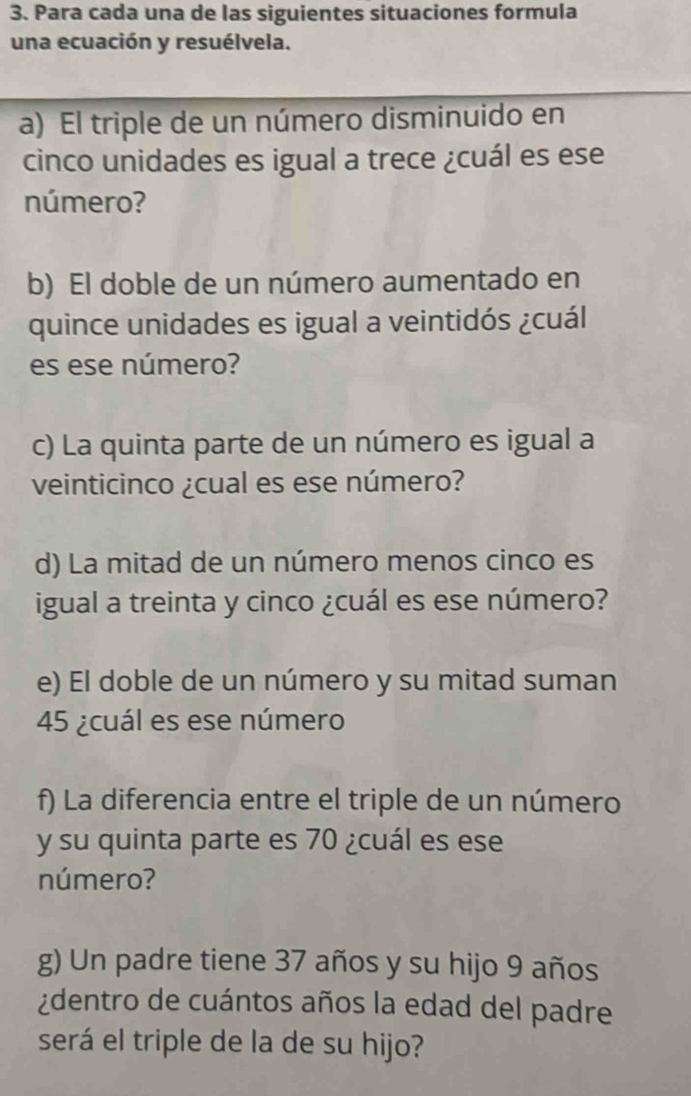 Para cada una de las siguientes situaciones formula 
una ecuación y resuélvela. 
a) El triple de un número disminuido en 
cinco unidades es igual a trece ¿cuál es ese 
número? 
b) El doble de un número aumentado en 
quince unidades es igual a veintidós ¿cuál 
es ese número? 
c) La quinta parte de un número es igual a 
veinticinco ¿cual es ese número? 
d) La mitad de un número menos cinco es 
igual a treinta y cinco ¿cuál es ese número? 
e) El doble de un número y su mitad suman 
45 ¿cuál es ese número 
f) La diferencia entre el triple de un número 
y su quinta parte es 70 ¿cuál es ese 
número? 
g) Un padre tiene 37 años y su hijo 9 años 
¿dentro de cuántos años la edad del padre 
será el triple de la de su hijo?